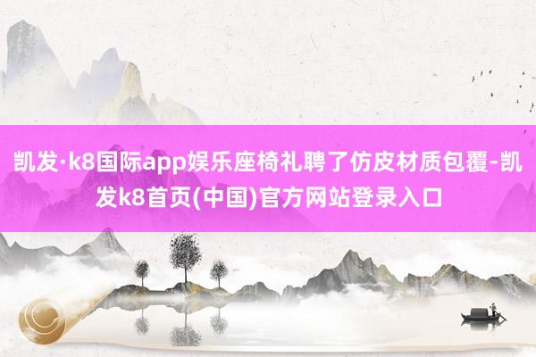 凯发·k8国际app娱乐座椅礼聘了仿皮材质包覆-凯发k8首页(中国)官方网站登录入口