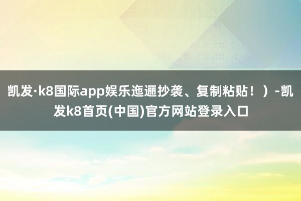 凯发·k8国际app娱乐迤逦抄袭、复制粘贴！）-凯发k8首页(中国)官方网站登录入口