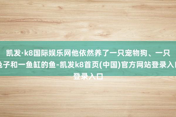 凯发·k8国际娱乐网他依然养了一只宠物狗、一只兔子和一鱼缸的鱼-凯发k8首页(中国)官方网站登录入口