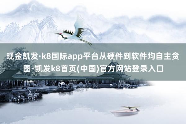 现金凯发·k8国际app平台从硬件到软件均自主贪图-凯发k8首页(中国)官方网站登录入口