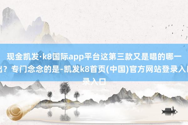 现金凯发·k8国际app平台这第三款又是唱的哪一出？专门念念的是-凯发k8首页(中国)官方网站登录入口