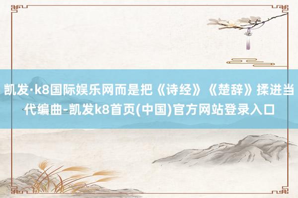 凯发·k8国际娱乐网而是把《诗经》《楚辞》揉进当代编曲-凯发k8首页(中国)官方网站登录入口