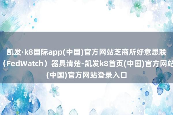凯发·k8国际app(中国)官方网站芝商所好意思联储不雅察（FedWatch）器具清楚-凯发k8首页(中国)官方网站登录入口