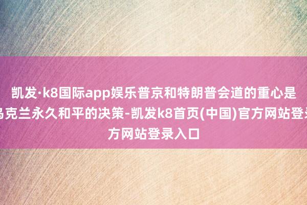 凯发·k8国际app娱乐普京和特朗普会道的重心是竣事乌克兰永久和平的决策-凯发k8首页(中国)官方网站登录入口