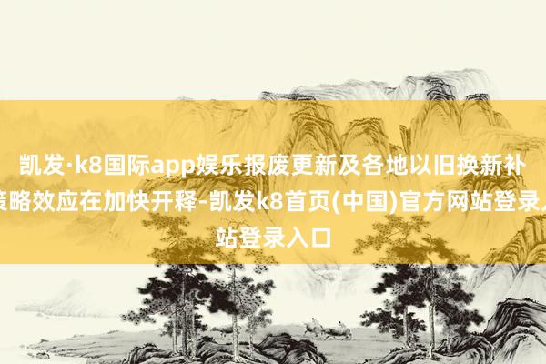 凯发·k8国际app娱乐报废更新及各地以旧换新补贴策略效应在加快开释-凯发k8首页(中国)官方网站登录入口