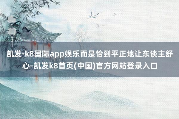 凯发·k8国际app娱乐而是恰到平正地让东谈主舒心-凯发k8首页(中国)官方网站登录入口