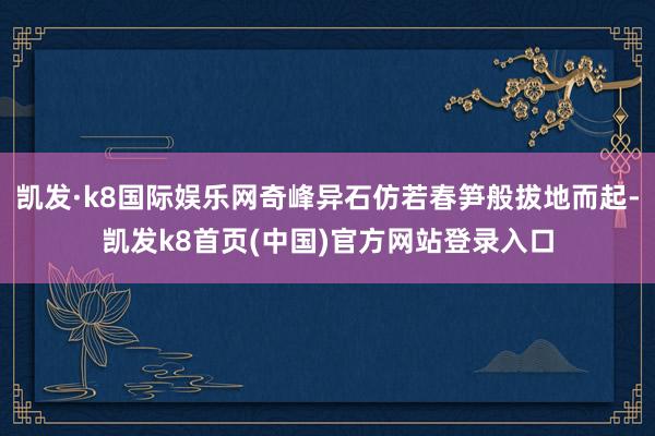 凯发·k8国际娱乐网奇峰异石仿若春笋般拔地而起-凯发k8首页(中国)官方网站登录入口