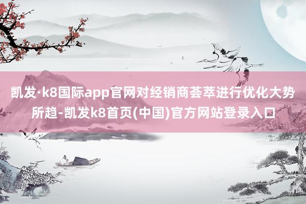 凯发·k8国际app官网对经销商荟萃进行优化大势所趋-凯发k8首页(中国)官方网站登录入口