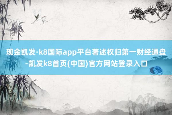 现金凯发·k8国际app平台著述权归第一财经通盘-凯发k8首页(中国)官方网站登录入口