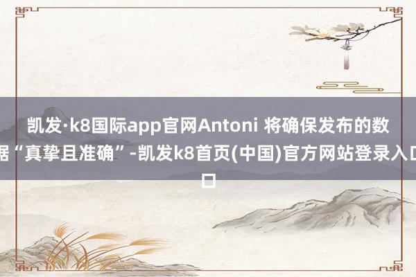 凯发·k8国际app官网Antoni 将确保发布的数据“真挚且准确”-凯发k8首页(中国)官方网站登录入口