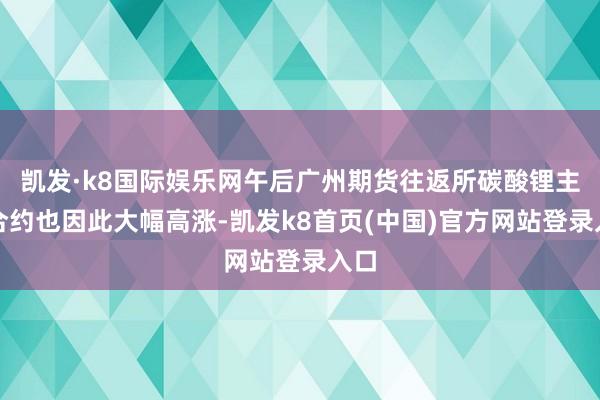 凯发·k8国际娱乐网午后广州期货往返所碳酸锂主力合约也因此大幅高涨-凯发k8首页(中国)官方网站登录入口