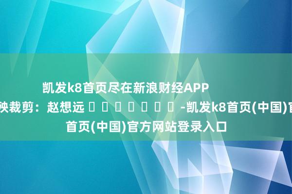 凯发k8首页尽在新浪财经APP            						遭殃裁剪：赵想远 							-凯发k8首页(中国)官方网站登录入口