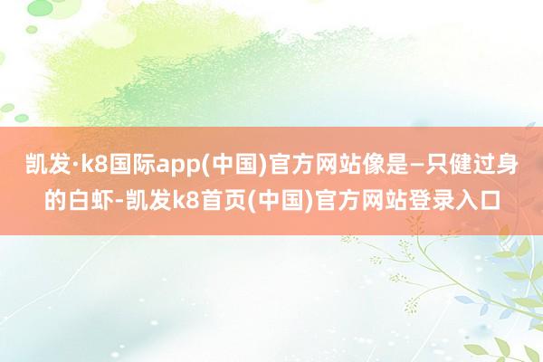 凯发·k8国际app(中国)官方网站像是—只健过身的白虾-凯发k8首页(中国)官方网站登录入口