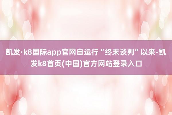 凯发·k8国际app官网自运行“终末谈判”以来-凯发k8首页(中国)官方网站登录入口
