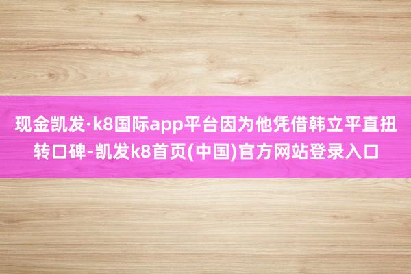 现金凯发·k8国际app平台因为他凭借韩立平直扭转口碑-凯发k8首页(中国)官方网站登录入口