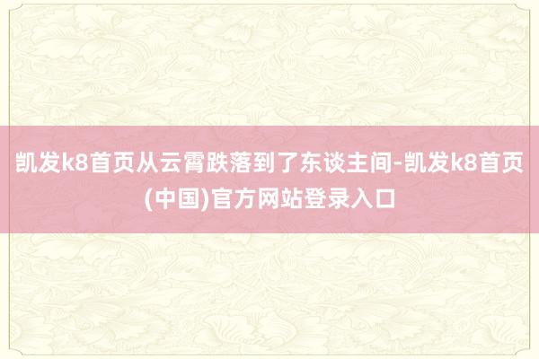 凯发k8首页从云霄跌落到了东谈主间-凯发k8首页(中国)官方网站登录入口