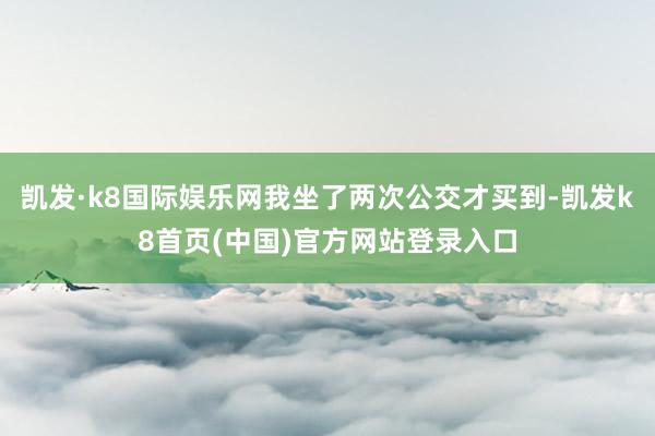 凯发·k8国际娱乐网我坐了两次公交才买到-凯发k8首页(中国)官方网站登录入口