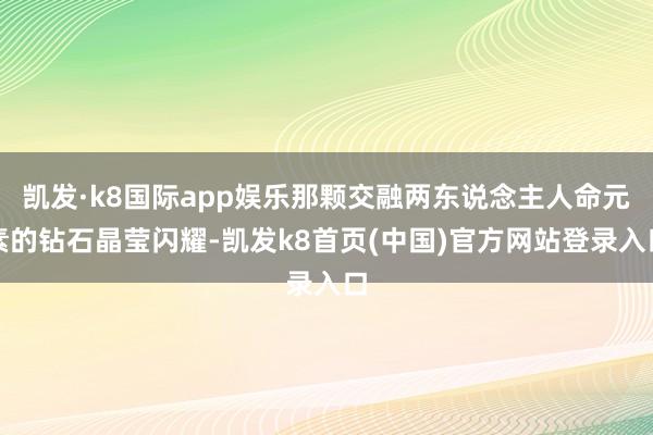 凯发·k8国际app娱乐那颗交融两东说念主人命元素的钻石晶莹闪耀-凯发k8首页(中国)官方网站登录入口