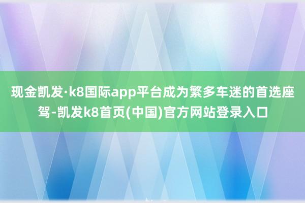 现金凯发·k8国际app平台成为繁多车迷的首选座驾-凯发k8首页(中国)官方网站登录入口