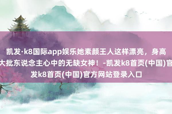 凯发·k8国际app娱乐她素颜王人这样漂亮，身高178大躯壳子，大批东说念主心中的无缺女神！-凯发k8首页(中国)官方网站登录入口