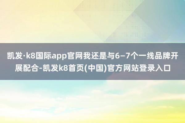 凯发·k8国际app官网我还是与6—7个一线品牌开展配合-凯发k8首页(中国)官方网站登录入口