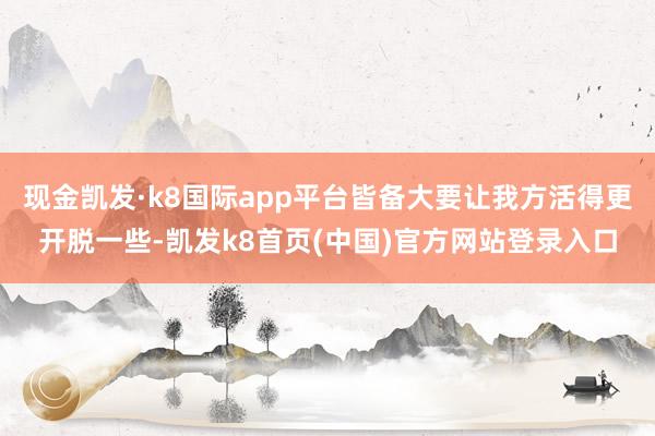 现金凯发·k8国际app平台皆备大要让我方活得更开脱一些-凯发k8首页(中国)官方网站登录入口