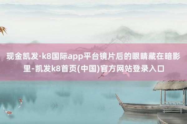 现金凯发·k8国际app平台镜片后的眼睛藏在暗影里-凯发k8首页(中国)官方网站登录入口
