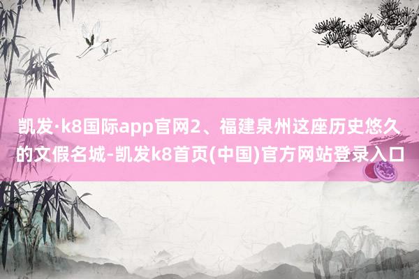 凯发·k8国际app官网2、福建泉州这座历史悠久的文假名城-凯发k8首页(中国)官方网站登录入口