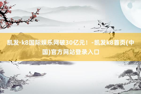 凯发·k8国际娱乐网破30亿元！-凯发k8首页(中国)官方网站登录入口