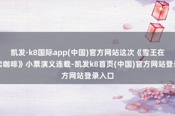 凯发·k8国际app(中国)官方网站这次《雪王在古代卖咖啡》小票演义连载-凯发k8首页(中国)官方网站登录入口