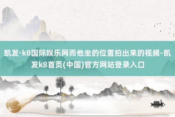 凯发·k8国际娱乐网而他坐的位置拍出来的视频-凯发k8首页(中国)官方网站登录入口