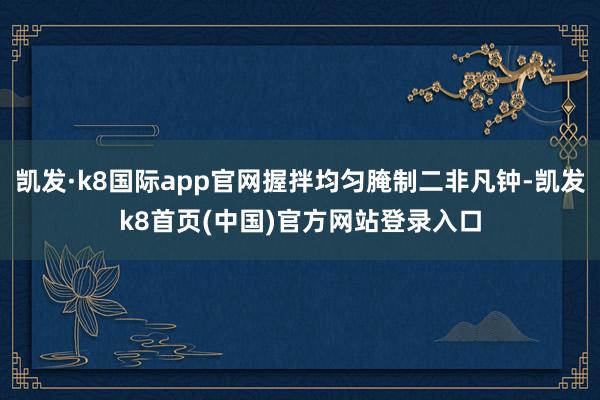 凯发·k8国际app官网握拌均匀腌制二非凡钟-凯发k8首页(中国)官方网站登录入口