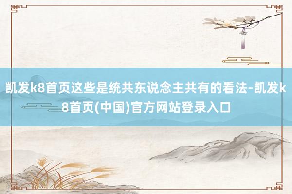 凯发k8首页这些是统共东说念主共有的看法-凯发k8首页(中国)官方网站登录入口