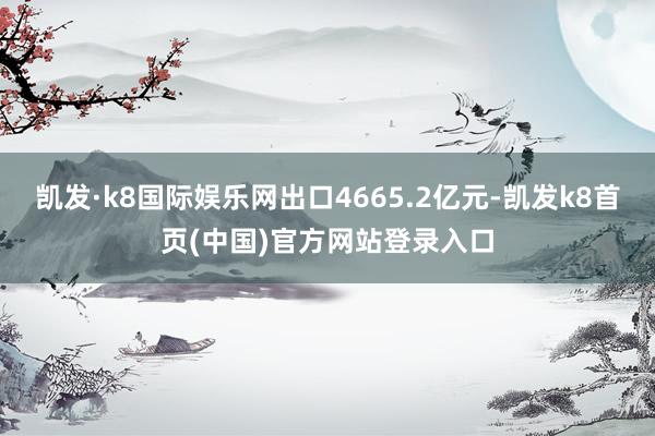 凯发·k8国际娱乐网出口4665.2亿元-凯发k8首页(中国)官方网站登录入口