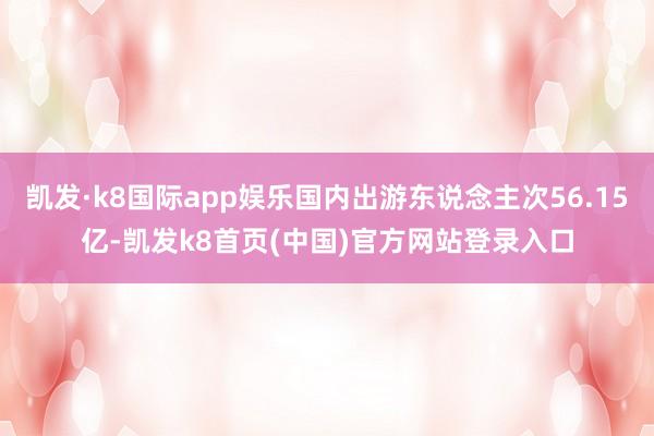 凯发·k8国际app娱乐国内出游东说念主次56.15亿-凯发k8首页(中国)官方网站登录入口