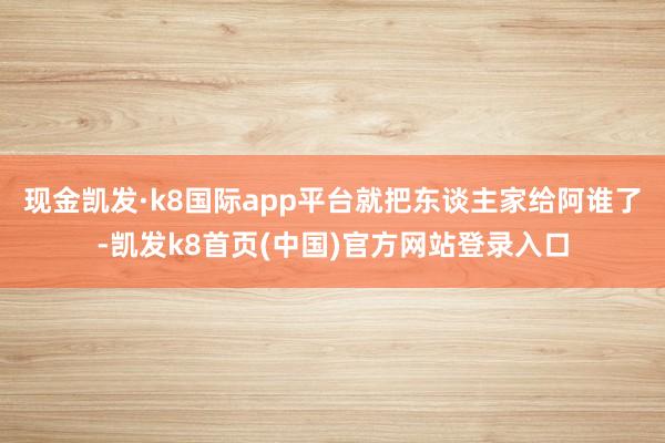 现金凯发·k8国际app平台就把东谈主家给阿谁了-凯发k8首页(中国)官方网站登录入口