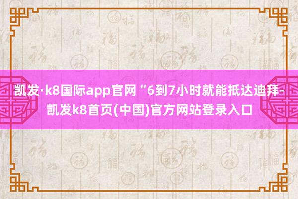 凯发·k8国际app官网“6到7小时就能抵达迪拜-凯发k8首页(中国)官方网站登录入口