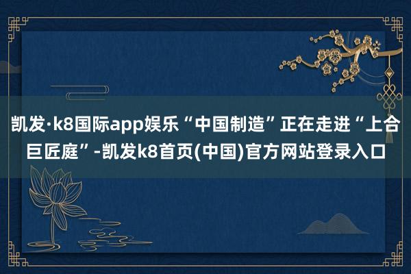 凯发·k8国际app娱乐“中国制造”正在走进“上合巨匠庭”-凯发k8首页(中国)官方网站登录入口