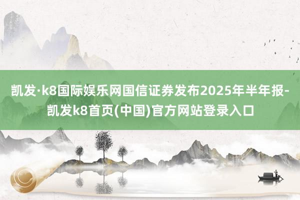 凯发·k8国际娱乐网国信证券发布2025年半年报-凯发k8首页(中国)官方网站登录入口