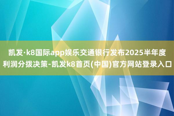 凯发·k8国际app娱乐交通银行发布2025半年度利润分拨决策-凯发k8首页(中国)官方网站登录入口