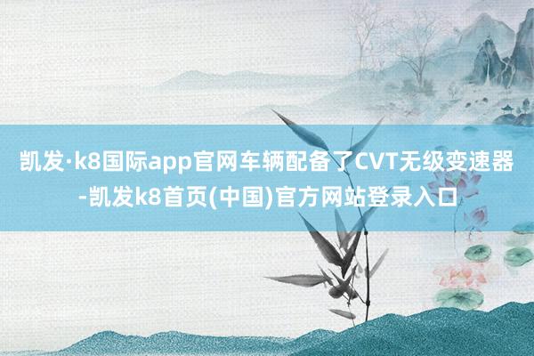 凯发·k8国际app官网车辆配备了CVT无级变速器-凯发k8首页(中国)官方网站登录入口