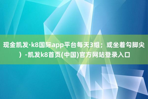 现金凯发·k8国际app平台每天3组；或坐着勾脚尖）-凯发k8首页(中国)官方网站登录入口
