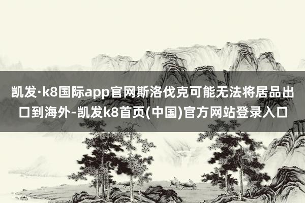 凯发·k8国际app官网斯洛伐克可能无法将居品出口到海外-凯发k8首页(中国)官方网站登录入口
