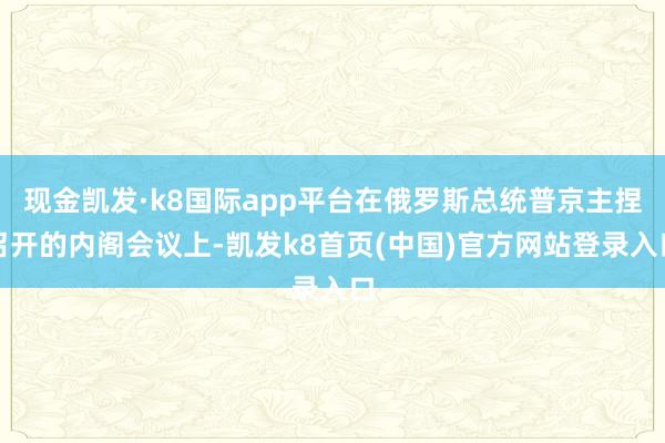 现金凯发·k8国际app平台在俄罗斯总统普京主捏召开的内阁会议上-凯发k8首页(中国)官方网站登录入口