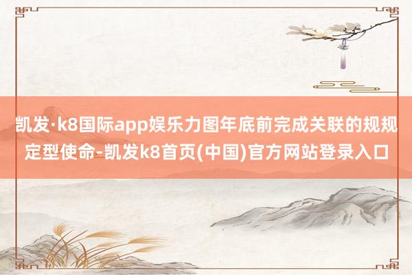 凯发·k8国际app娱乐力图年底前完成关联的规规定型使命-凯发k8首页(中国)官方网站登录入口