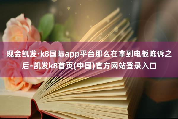 现金凯发·k8国际app平台那么在拿到电板陈诉之后-凯发k8首页(中国)官方网站登录入口