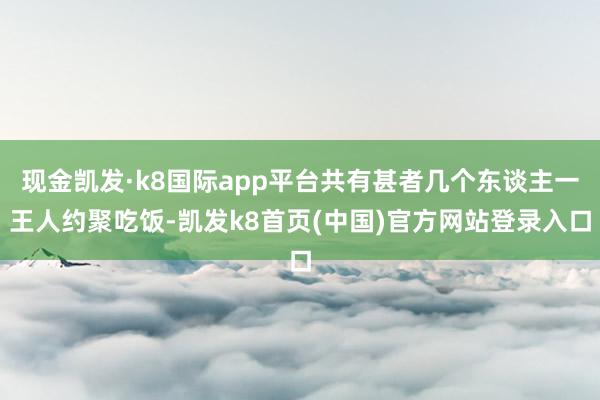 现金凯发·k8国际app平台共有甚者几个东谈主一王人约聚吃饭-凯发k8首页(中国)官方网站登录入口