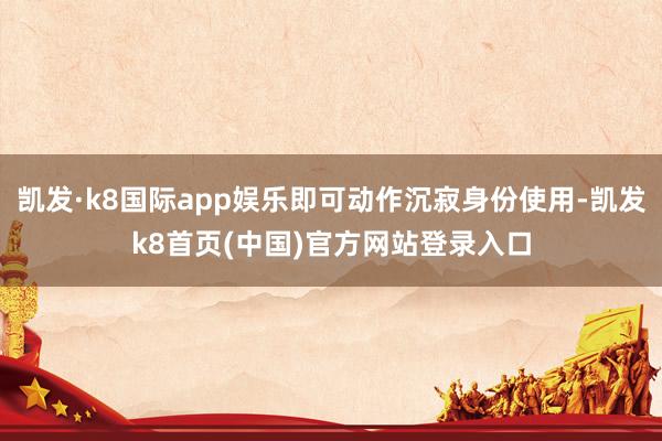 凯发·k8国际app娱乐即可动作沉寂身份使用-凯发k8首页(中国)官方网站登录入口