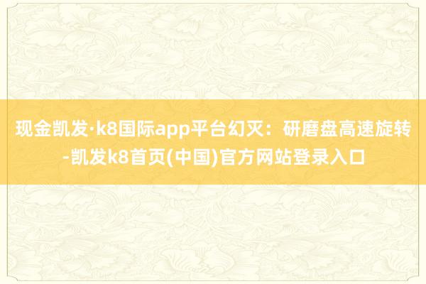 现金凯发·k8国际app平台幻灭：研磨盘高速旋转-凯发k8首页(中国)官方网站登录入口