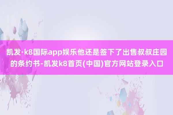 凯发·k8国际app娱乐他还是签下了出售叔叔庄园的条约书-凯发k8首页(中国)官方网站登录入口